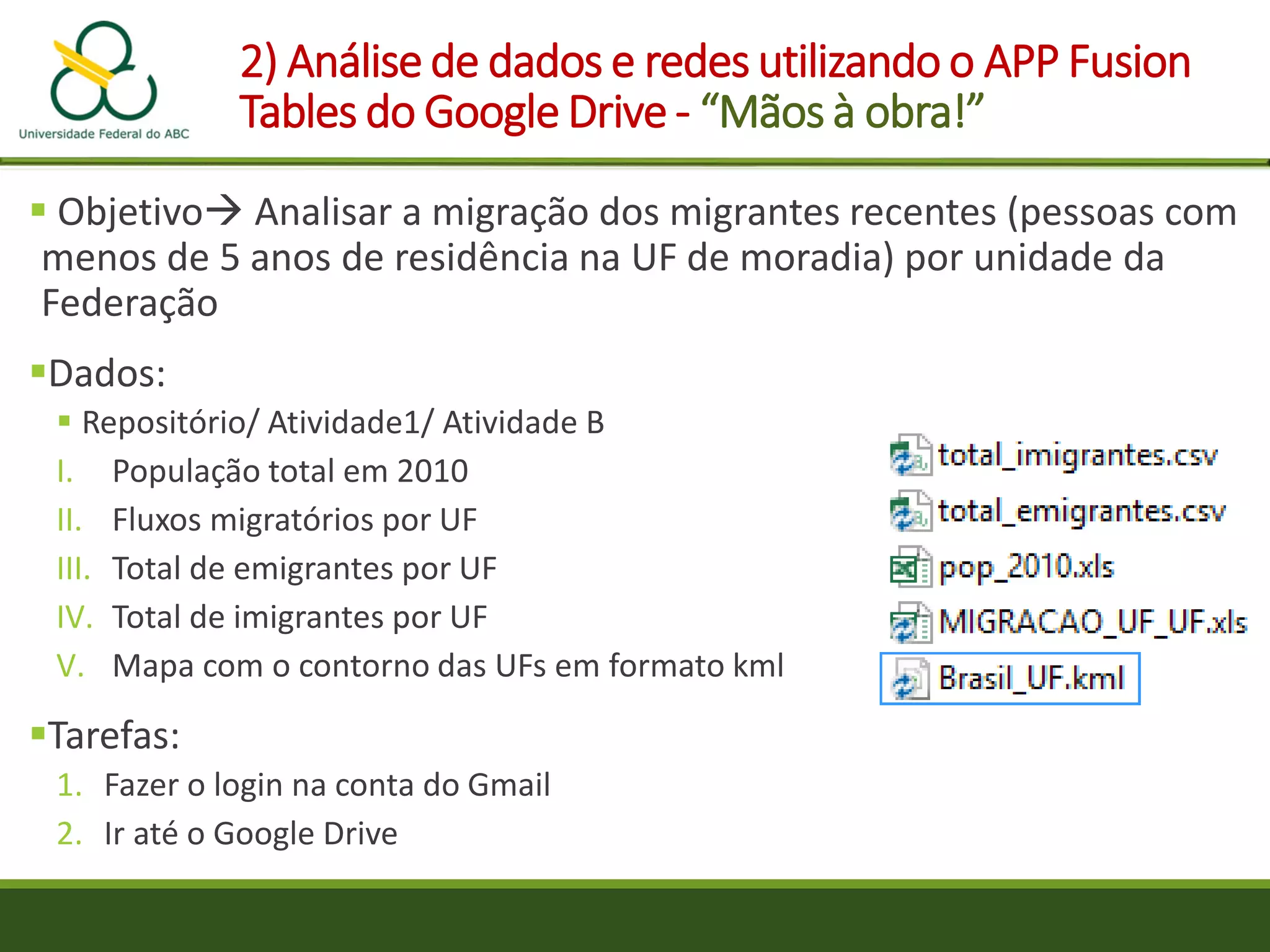 2) Análise de dados e redes utilizando o APP Fusion
Tables do Google Drive - “Mãos à obra!”
 Objetivo Analisar a migração dos migrantes recentes (pessoas com
menos de 5 anos de residência na UF de moradia) por unidade da
Federação
Dados:
 Repositório/ Atividade1/ Atividade B
I. População total em 2010
II. Fluxos migratórios por UF
III. Total de emigrantes por UF
IV. Total de imigrantes por UF
V. Mapa com o contorno das UFs em formato kml
Tarefas:
1. Fazer o login na conta do Gmail
2. Ir até o Google Drive
 