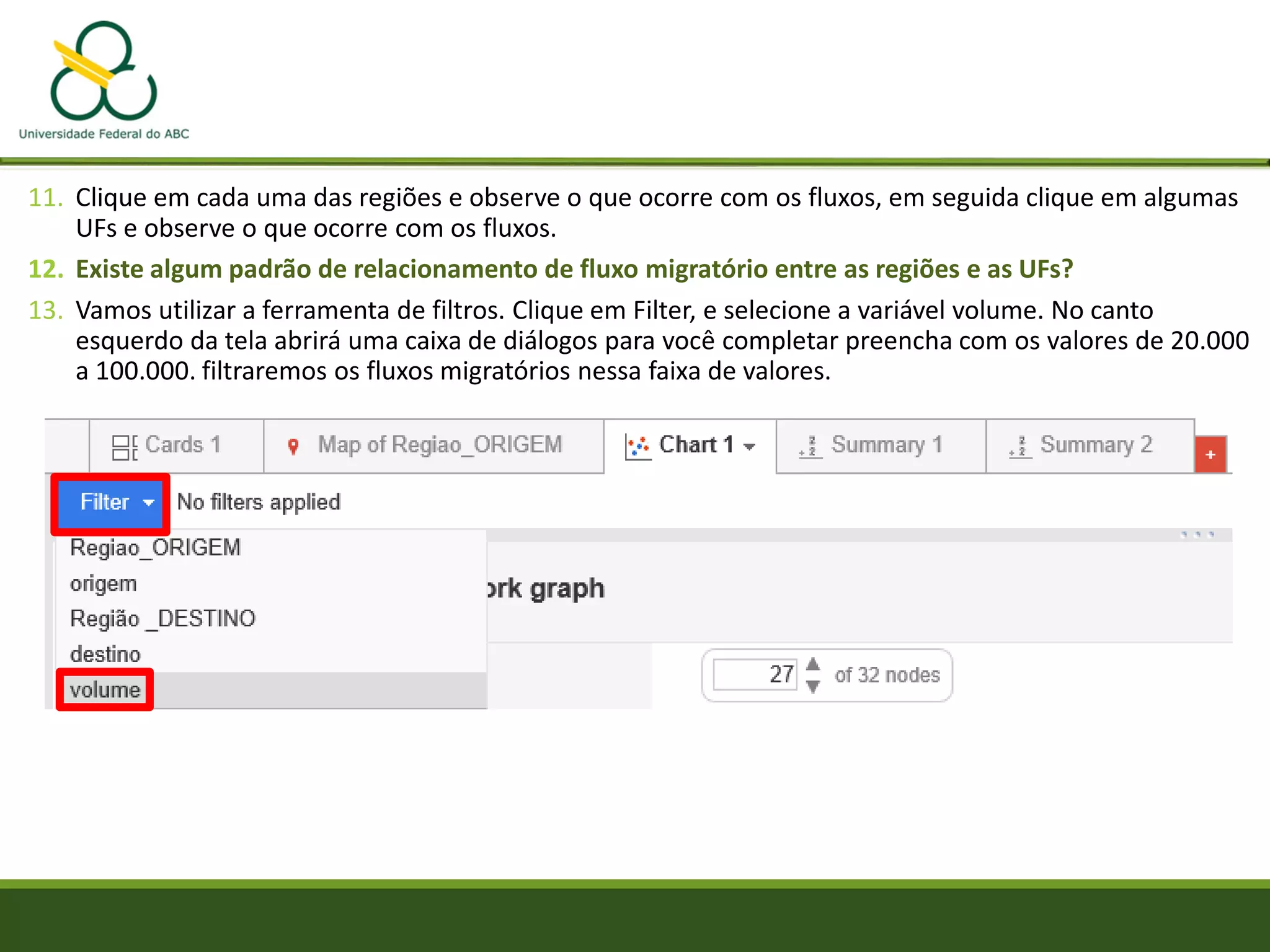 11. Clique em cada uma das regiões e observe o que ocorre com os fluxos, em seguida clique em algumas
UFs e observe o que ocorre com os fluxos.
12. Existe algum padrão de relacionamento de fluxo migratório entre as regiões e as UFs?
13. Vamos utilizar a ferramenta de filtros. Clique em Filter, e selecione a variável volume. No canto
esquerdo da tela abrirá uma caixa de diálogos para você completar preencha com os valores de 20.000
a 100.000. filtraremos os fluxos migratórios nessa faixa de valores.
 