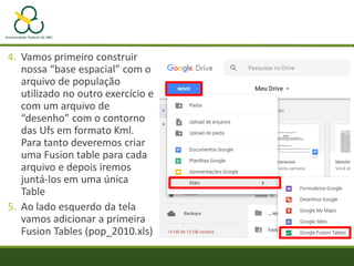 4. Vamos primeiro construir
nossa “base espacial” com o
arquivo de população
utilizado no outro exercício e
com um arquivo de
“desenho” com o contorno
das Ufs em formato Kml.
Para tanto deveremos criar
uma Fusion table para cada
arquivo e depois iremos
juntá-los em uma única
Table
5. Ao lado esquerdo da tela
vamos adicionar a primeira
Fusion Tables (pop_2010.xls)
 