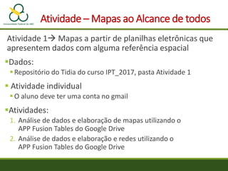 Atividade – Mapas ao Alcance de todos
Atividade 1 Mapas a partir de planilhas eletrônicas que
apresentem dados com alguma referência espacial
Dados:
Repositório do Tidia do curso IPT_2017, pasta Atividade 1
 Atividade individual
O aluno deve ter uma conta no gmail
Atividades:
1. Análise de dados e elaboração de mapas utilizando o
APP Fusion Tables do Google Drive
2. Análise de dados e elaboração e redes utilizando o
APP Fusion Tables do Google Drive
 