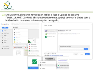 23.Em My Drive, abra uma nova Fusion Tables e faça o Upload do arquivo
“Brasil_UF.kml”. Caso não abra automaticamente, aperte cancelar e clique com o
botão direito do mouse sobre o arquivo carregado.
 