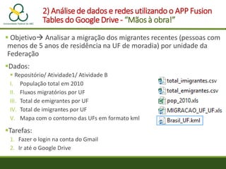 2) Análise de dados e redes utilizando o APP Fusion
Tables do Google Drive - “Mãos à obra!”
 Objetivo Analisar a migração dos migrantes recentes (pessoas com
menos de 5 anos de residência na UF de moradia) por unidade da
Federação
Dados:
 Repositório/ Atividade1/ Atividade B
I. População total em 2010
II. Fluxos migratórios por UF
III. Total de emigrantes por UF
IV. Total de imigrantes por UF
V. Mapa com o contorno das UFs em formato kml
Tarefas:
1. Fazer o login na conta do Gmail
2. Ir até o Google Drive
 