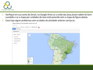 3. Verifique em sua conta do Gmail, no Google Drive se a união das duas fusion tables foi bem
sucedido e se o mapa por unidades de área está parecido com o mapa da figura abaixo.
4. Caso haja algum problemas com os dados da atividade anterior corrija-os.
 