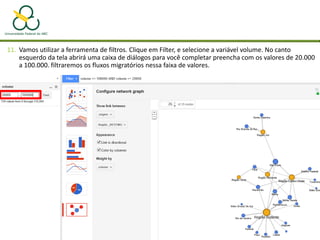 11. Vamos utilizar a ferramenta de filtros. Clique em Filter, e selecione a variável volume. No canto
esquerdo da tela abrirá uma caixa de diálogos para você completar preencha com os valores de 20.000
a 100.000. filtraremos os fluxos migratórios nessa faixa de valores.
 