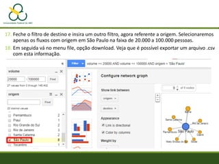 17. Feche o filtro de destino e insira um outro filtro, agora referente a origem. Selecionaremos
apenas os fluxos com origem em São Paulo na faixa de 20.000 a 100.000 pessoas.
18. Em seguida vá no menu file, opção download. Veja que é possível exportar um arquivo .csv
com esta informação.
 