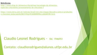 Claudio Leonel Rodrigues - RA: 1946951
Contato: claudiorodrigues@alunos.utfpr.edu.br
Referências:
http://www.ufrgs.br/alimentus/disciplinas/tecnologia-de-alimentos-
especiais/chocolates/processamento-de-chocolate-1
https://www.terra.com.br/noticias/brasil/em-oito-etapas-descubra-como-e-produzido-
o-chocolate,6ebecabe9e28d310VgnVCM4000009bcceb0aRCRD.html
 