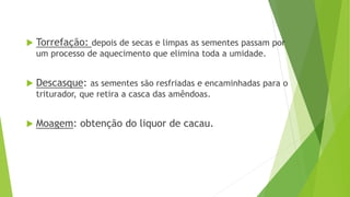  Torrefação: depois de secas e limpas as sementes passam por
um processo de aquecimento que elimina toda a umidade.
 Descasque: as sementes são resfriadas e encaminhadas para o
triturador, que retira a casca das amêndoas.
 Moagem: obtenção do liquor de cacau.
 