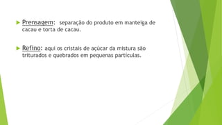  Prensagem: separação do produto em manteiga de
cacau e torta de cacau.
 Refino: aqui os cristais de açúcar da mistura são
triturados e quebrados em pequenas partículas.
 