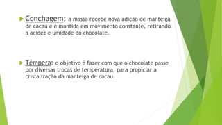  Conchagem: a massa recebe nova adição de manteiga
de cacau e é mantida em movimento constante, retirando
a acidez e umidade do chocolate.
 Têmpera: o objetivo é fazer com que o chocolate passe
por diversas trocas de temperatura, para propiciar a
cristalização da manteiga de cacau.
 