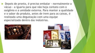  Depois de pronto, é preciso embalar - normalmente a
vácuo - a iguaria para que não haja contato com o
oxigênio e a umidade externa. Para manter a qualidade
e o sabor do produto, antes de irem para as caixas, é
realizada uma degustação com uma equipe
especializada dentro das indústrias.
 