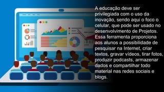 A educação deve ser
privilegiada com o uso da
inovação, sendo aqui o foco o
celular, que pode ser usado no
desenvolvimento de Projetos.
Essa ferramenta proporciona
aos alunos a possibilidade de
pesquisar na Internet, criar
textos, gravar vídeos, tirar fotos,
produzir podcasts, armazenar
dados e compartilhar todo
material nas redes sociais e
blogs.
 