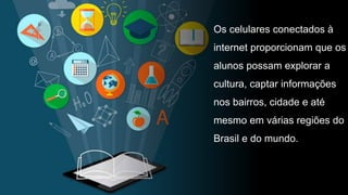 Os celulares conectados à
internet proporcionam que os
alunos possam explorar a
cultura, captar informações
nos bairros, cidade e até
mesmo em várias regiões do
Brasil e do mundo.
 