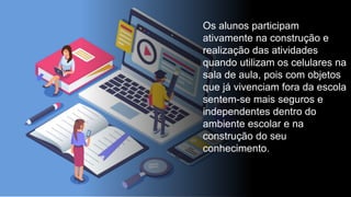 Os alunos participam
ativamente na construção e
realização das atividades
quando utilizam os celulares na
sala de aula, pois com objetos
que já vivenciam fora da escola
sentem-se mais seguros e
independentes dentro do
ambiente escolar e na
construção do seu
conhecimento.
 