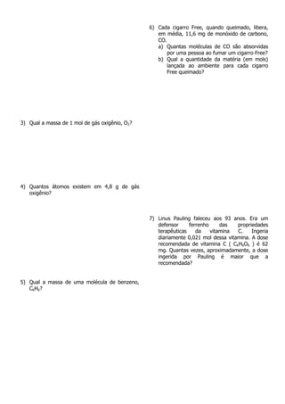 3) Qual a massa de 1 mol de gás oxigênio, O2?
4) Quantos átomos existem em 4,8 g de gás
oxigênio?
5) Qual a massa de uma molécula de benzeno,
C6H6?
6) Cada cigarro Free, quando queimado, libera,
em média, 11,6 mg de monóxido de carbono,
CO.
a) Quantas moléculas de CO são absorvidas
por uma pessoa ao fumar um cigarro Free?
b) Qual a quantidade da matéria (em mols)
lançada ao ambiente para cada cigarro
Free queimado?
7) Linus Pauling faleceu aos 93 anos. Era um
defensor ferrenho das propriedades
terapêuticas da vitamina C. Ingeria
diariamente 0,021 mol dessa vitamina. A dose
recomendada de vitamina C ( C6H6O6 ) é 62
mg. Quantas vezes, aproximadamente, a dose
ingerida por Pauling é maior que a
recomendada?
 