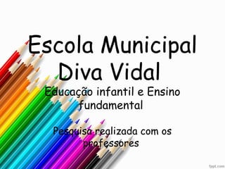 Escola Municipal
  Diva Vidal
 Educação infantil e Ensino
       fundamental

  Pesquisa realizada com os
        professores
 