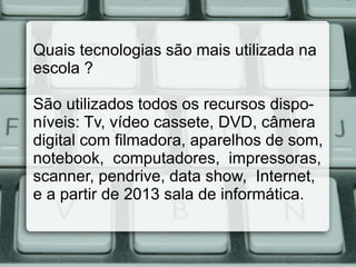 Quais tecnologias são mais utilizada na
escola ?

São utilizados todos os recursos dispo-
níveis: Tv, vídeo cassete, DVD, câmera
digital com filmadora, aparelhos de som,
notebook, computadores, impressoras,
scanner, pendrive, data show, Internet,
e a partir de 2013 sala de informática.
 