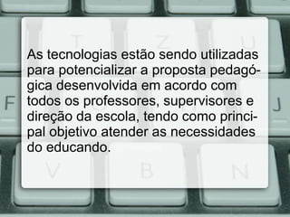 As tecnologias estão sendo utilizadas
para potencializar a proposta pedagó-
gica desenvolvida em acordo com
todos os professores, supervisores e
direção da escola, tendo como princi-
pal objetivo atender as necessidades
do educando.
 