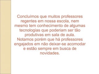 Concluímos que muitos professores
   regentes em nossa escola, nem
mesmo tem conhecimento de algumas
  tecnologias que poderiam ser tão
      produtivas em sala de aula.
 Notamos porém que há professores
engajados em não deixar-se acomodar
     e estão sempre em busca de
              novidades.
 