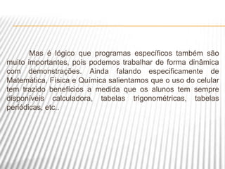 Mas é lógico que programas específicos também são
muito importantes, pois podemos trabalhar de forma dinâmica
com demonstrações. Ainda falando especificamente de
Matemática, Física e Química salientamos que o uso do celular
tem trazido benefícios a medida que os alunos tem sempre
disponíveis calculadora, tabelas trigonométricas, tabelas
periódicas, etc..
 