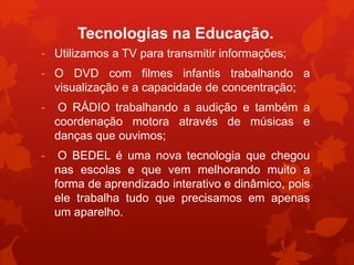 Tecnologias na Educação.
- Utilizamos a TV para transmitir informações;
- O DVD com filmes infantis trabalhando a
  visualização e a capacidade de concentração;
-    O RÁDIO trabalhando a audição e também a
    coordenação motora através de músicas e
    danças que ouvimos;
-    O BEDEL é uma nova tecnologia que chegou
    nas escolas e que vem melhorando muito a
    forma de aprendizado interativo e dinâmico, pois
    ele trabalha tudo que precisamos em apenas
    um aparelho.
 