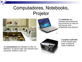 Computadores, Notebooks,
                     Projetor
                                                    Os notebooks são
                                                    utilizados pelo professores
                                                    para dinamizar as aulas em
                                                    sala de aula, pela
                                                    portabilidade que oferecem.




                                                       O projetor multimídia
                                                       é muito utilizado para
                                                       aulas, projeção de
                                                       vídeos e palestras.
Os computadores são utilizados no LIEd, na
Biblioteca, na sala de vídeo. São utilizados para
pesquisas, trabalhos, aulas, etc.
 