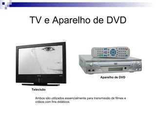 TV e Aparelho de DVD




                                               Aparelho de DVD



Televisão

  Ambos são utilizados essencialmente para transmissão de filmes e
  vídeos com fins didáticos.
 