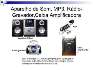 Aparelho de Som, MP3, Rádio-
Gravador,Caixa Amplificadora
                                                                      MP3




      Aparelho de Som




                                                                            Caixa
Rádio-gravador                                                              Amplificador
                                                                            a


         Estas tecnologias são utilizadas para produção e reprodução de
         arquivos de áudio, como ferramentas de aprendizagem e como
         suporte para atividades artísticas e de lazer.
 