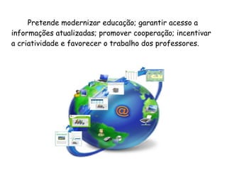 Pretende modernizar educação; garantir acesso a
informações atualizadas; promover cooperação; incentivar
a criatividade e favorecer o trabalho dos professores.
 