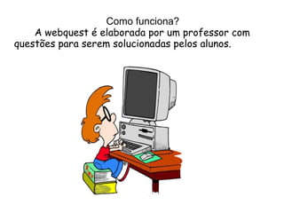Como funciona?
    A webquest é elaborada por um professor com
questões para serem solucionadas pelos alunos.
 