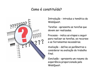 Como é constituída?

          Introdução - introduz a temática da
          WebQuest.

          Tarefas - apresenta as tarefas que
          devem ser realizadas.

          Processo - indica as etapas a seguir
          para realizar as tarefas, os recursos
          e as ferramentas necessárias.

          Avaliação - define os parâmetros a
          considerar na avaliação do trabalho
          final.

          Conclusão - apresenta um resumo da
          experiência proporcionada pela
          WebQuest.
 