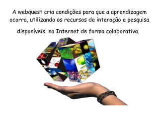 A webquest cria condições para que a aprendizagem
ocorra, utilizando os recursos de interação e pesquisa

  disponíveis na Internet de forma colaborativa.
 