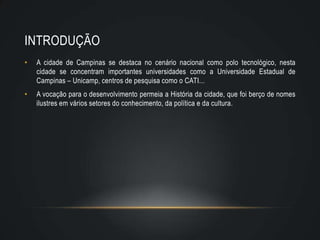 INTRODUÇÃO
•   A cidade de Campinas se destaca no cenário nacional como polo tecnológico, nesta
    cidade se concentram importantes universidades como a Universidade Estadual de
    Campinas – Unicamp, centros de pesquisa como o CATI...
•   A vocação para o desenvolvimento permeia a História da cidade, que foi berço de nomes
    ilustres em vários setores do conhecimento, da política e da cultura.
 