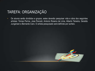 TAREFA: ORGANIZAÇÃO
•   Os alunos serão divididos e grupos, estes deverão pesquisar vida e obra dos seguintes
    artistas: Tomas Perina, Jose Panceti, Antonio Roseno de Lima, Alberto Teixeira, Geraldo
    Jungersen e Bernardo Caro. O artista pesquisado será definido por sorteio.
 