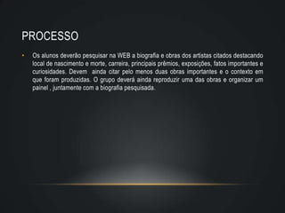 PROCESSO
•   Os alunos deverão pesquisar na WEB a biografia e obras dos artistas citados destacando
    local de nascimento e morte, carreira, principais prêmios, exposições, fatos importantes e
    curiosidades. Devem ainda citar pelo menos duas obras importantes e o contexto em
    que foram produzidas. O grupo deverá ainda reproduzir uma das obras e organizar um
    painel , juntamente com a biografia pesquisada.
 