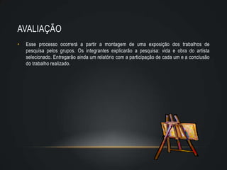 AVALIAÇÃO
•   Esse processo ocorrerá a partir a montagem de uma exposição dos trabalhos de
    pesquisa pelos grupos. Os integrantes explicarão a pesquisa: vida e obra do artista
    selecionado. Entregarão ainda um relatório com a participação de cada um e a conclusão
    do trabalho realizado.
 