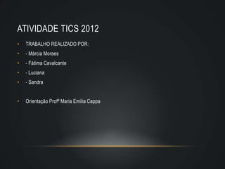 ATIVIDADE TICS 2012
•   TRABALHO REALIZADO POR:
•   - Márcia Moraes
•   - Fátima Cavalcante
•   - Luciana
•   - Sandra


•   Orientação Profª Maria Emilia Cappa
 