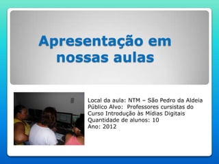 Apresentação em
  nossas aulas

     Local da aula: NTM – São Pedro da Aldeia
     Público Alvo: Professores cursistas do
     Curso Introdução às Mídias Digitais
     Quantidade de alunos: 10
     Ano: 2012
 