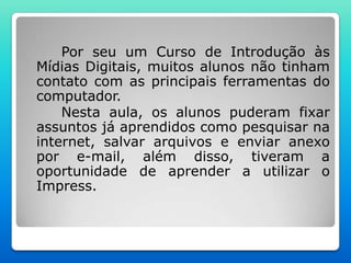 Por seu um Curso de Introdução às
Mídias Digitais, muitos alunos não tinham
contato com as principais ferramentas do
computador.
    Nesta aula, os alunos puderam fixar
assuntos já aprendidos como pesquisar na
internet, salvar arquivos e enviar anexo
por e-mail, além disso, tiveram a
oportunidade de aprender a utilizar o
Impress.
 