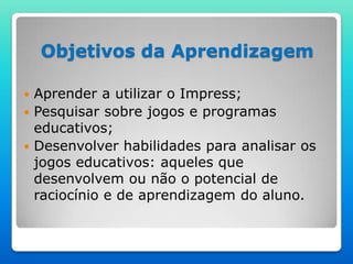 Objetivos da Aprendizagem

 Aprender a utilizar o Impress;
 Pesquisar sobre jogos e programas
  educativos;
 Desenvolver habilidades para analisar os
  jogos educativos: aqueles que
  desenvolvem ou não o potencial de
  raciocínio e de aprendizagem do aluno.
 