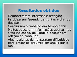 Resultados obtidos
• Demonstraram interesse e atenção;
• Participaram fazendo perguntas e tirando
  dúvidas;
• Concluíram o trabalho em tempo hábil.
• Muitos buscaram informações apenas nos
  sites indicados, deixando a desejar em
  relação ao conteúdo;
• Alguns alunos demonstraram dificuldade
  para enviar os arquivos em anexo por e-
  mail;
 