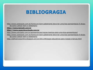 BIBLIOGRAGIA

http://www.carlosjulio.com.br/home/um-bom-palestrante-deve-ter-uma-boa-apresentacao-5-dicas-
    de-como-utilizar-bem-o-slideshare/
http://www.baixaki.com.br
http://www.superdownloads.com.br
http://www.outrojeito.com.br/apresentacoes/regras-basicas-para-uma-boa-apresentacao/
http://www.carlosjulio.com.br/home/um-bom-palestrante-deve-ter-uma-boa-apresentacao-5-dicas-
    de-como-utilizar-bem-o-slideshare/
http://deficienciasonline.blogspot.com.br/2011/09/jogos-educativos-para-nossas-criancas.html
 
