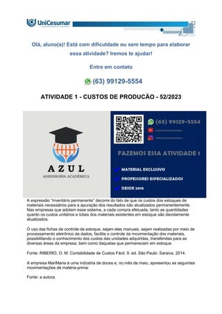 Olá, aluno(a)! Está com dificuldade ou sem tempo para elaborar
essa atividade? Iremos te ajudar!
Entre em contato
(63) 99129-5554
ATIVIDADE 1 - CUSTOS DE PRODUCÃO - 52/2023
A expressão “inventário permanente” decorre do fato de que os custos dos estoques de
materiais necessários para a apuração dos resultados são atualizados permanentemente.
Nas empresas que adotam esse sistema, a cada compra efetuada, tanto as quantidades
quanto os custos unitários e totais dos materiais existentes em estoque são devidamente
atualizados.
O uso das fichas de controle de estoque, sejam elas manuais, sejam realizadas por meio de
processamento eletrônico de dados, facilita o controle da movimentação dos materiais,
possibilitando o conhecimento dos custos das unidades adquiridas, transferidas para as
diversas áreas da empresa, bem como daquelas que permanecem em estoque.
Fonte: RIBEIRO, O. M. Contabilidade de Custos Fácil. 9. ed. São Paulo: Saraiva, 2014.
A empresa MariMaria é uma indústria de doces e, no mês de maio, apresentou as seguintes
movimentações de matéria-prima:
Fonte: a autora.
 