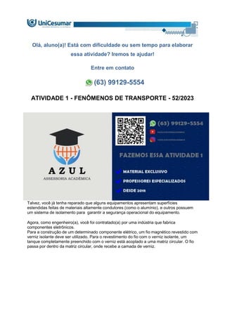 Olá, aluno(a)! Está com dificuldade ou sem tempo para elaborar
essa atividade? Iremos te ajudar!
Entre em contato
(63) 99129-5554
ATIVIDADE 1 - FENÔMENOS DE TRANSPORTE - 52/2023
Talvez, você já tenha reparado que alguns equipamentos apresentam superfícies
estendidas feitas de materiais altamente condutores (como o alumínio), e outros possuem
um sistema de isolamento para garantir a segurança operacional do equipamento.
Agora, como engenheiro(a), você foi contratado(a) por uma indústria que fabrica
componentes eletrônicos.
Para a construção de um determinado componente elétrico, um fio magnético revestido com
verniz isolante deve ser utilizado. Para o revestimento do fio com o verniz isolante, um
tanque completamente preenchido com o verniz está acoplado a uma matriz circular. O fio
passa por dentro da matriz circular, onde recebe a camada de verniz.
 