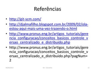 Referências
• http://git-scm.com/
• http://djalmafilho.blogspot.com.br/2009/02/ola-
  estou-aqui-mais-uma-vez-trazendo-o.html
• http://www.pronus.eng.br/artigos_tutoriais/gere
  ncia_configuracao/conceitos_basicos_controle_v
  ersao_centralizado_e_distribuido.php
• http://www.pronus.eng.br/artigos_tutoriais/gere
  ncia_configuracao/conceitos_basicos_controle_v
  ersao_centralizado_e_distribuido.php?pagNum=
  2
05/03/2013           Git - Conceitos            13
 
