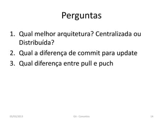 Perguntas
1. Qual melhor arquitetura? Centralizada ou
   Distribuída?
2. Qual a diferença de commit para update
3. Qual diferença entre pull e puch




05/03/2013          Git - Conceitos           14
 