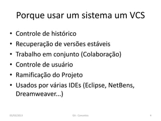 Porque usar um sistema um VCS
•   Controle de histórico
•   Recuperação de versões estáveis
•   Trabalho em conjunto (Colaboração)
•   Controle de usuário
•   Ramificação do Projeto
•   Usados por várias IDEs (Eclipse, NetBens,
    Dreamweaver...)

05/03/2013             Git - Conceitos          4
 