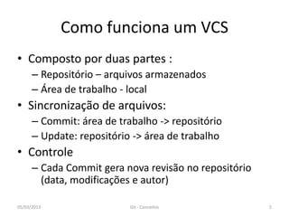 Como funciona um VCS
• Composto por duas partes :
      – Repositório – arquivos armazenados
      – Área de trabalho - local
• Sincronização de arquivos:
      – Commit: área de trabalho -> repositório
      – Update: repositório -> área de trabalho
• Controle
      – Cada Commit gera nova revisão no repositório
        (data, modificações e autor)

05/03/2013                 Git - Conceitos             5
 
