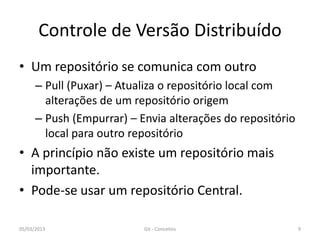Controle de Versão Distribuído
• Um repositório se comunica com outro
      – Pull (Puxar) – Atualiza o repositório local com
        alterações de um repositório origem
      – Push (Empurrar) – Envia alterações do repositório
        local para outro repositório
• A princípio não existe um repositório mais
  importante.
• Pode-se usar um repositório Central.

05/03/2013                 Git - Conceitos                  9
 