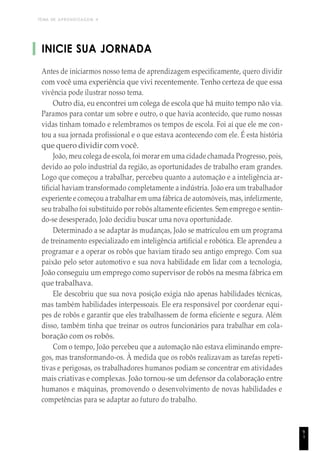 TEMA DE APRENDIZAGEM 4
INICIE SUA JORNADA
Antes de iniciarmos nosso tema de aprendizagem especificamente, quero dividir
com você uma experiência que vivi recentemente. Tenho certeza de que essa
vivência pode ilustrar nosso tema.
Outro dia, eu encontrei um colega de escola que há muito tempo não via.
Paramos para contar um sobre e outro, o que havia acontecido, que rumo nossas
vidas tinham tomado e relembramos os tempos de escola. Foi aí que ele me con-
tou a sua jornada profissional e o que estava acontecendo com ele. É esta história
que quero dividir com você.
João, meu colega de escola, foi morar em uma cidade chamada Progresso, pois,
devido ao polo industrial da região, as oportunidades de trabalho eram grandes.
Logo que começou a trabalhar, percebeu quanto a automação e a inteligência ar-
tificial haviam transformado completamente a indústria. João era um trabalhador
experiente e começou a trabalhar em uma fábrica de automóveis, mas, infelizmente,
seu trabalho foi substituído por robôs altamente eficientes. Sem emprego e sentin-
do-se desesperado, João decidiu buscar uma nova oportunidade.
Determinado a se adaptar às mudanças, João se matriculou em um programa
de treinamento especializado em inteligência artificial e robótica. Ele aprendeu a
programar e a operar os robôs que haviam tirado seu antigo emprego. Com sua
paixão pelo setor automotivo e sua nova habilidade em lidar com a tecnologia,
João conseguiu um emprego como supervisor de robôs na mesma fábrica em
que trabalhava.
Ele descobriu que sua nova posição exigia não apenas habilidades técnicas,
mas também habilidades interpessoais. Ele era responsável por coordenar equi-
pes de robôs e garantir que eles trabalhassem de forma eficiente e segura. Além
disso, também tinha que treinar os outros funcionários para trabalhar em cola-
boração com os robôs.
Com o tempo, João percebeu que a automação não estava eliminando empre-
gos, mas transformando-os. À medida que os robôs realizavam as tarefas repeti-
tivas e perigosas, os trabalhadores humanos podiam se concentrar em atividades
mais criativas e complexas. João tornou-se um defensor da colaboração entre
humanos e máquinas, promovendo o desenvolvimento de novas habilidades e
competências para se adaptar ao futuro do trabalho.
9
1
 