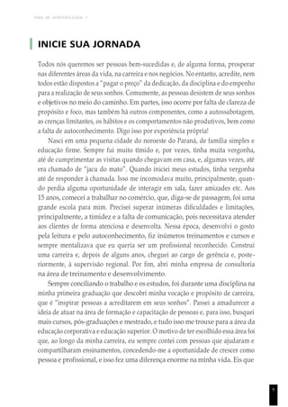TEMA DE APRENDIZAGEM 1
INICIE SUA JORNADA
Todos nós queremos ser pessoas bem-sucedidas e, de alguma forma, prosperar
nas diferentes áreas da vida, na carreira e nos negócios. No entanto, acredite, nem
todos estão dispostos a “pagar o preço” da dedicação, da disciplina e do empenho
para a realização de seus sonhos. Comumente, as pessoas desistem de seus sonhos
e objetivos no meio do caminho. Em partes, isso ocorre por falta de clareza de
propósito e foco, mas também há outros componentes, como a autossabotagem,
as crenças limitantes, os hábitos e os comportamentos não produtivos, bem como
a falta de autoconhecimento. Digo isso por experiência própria!
Nasci em uma pequena cidade do noroeste do Paraná, de família simples e
educação firme. Sempre fui muito tímido e, por vezes, tinha muita vergonha,
até de cumprimentar as visitas quando chegavam em casa, e, algumas vezes, até
era chamado de “jacu do mato”. Quando iniciei meus estudos, tinha vergonha
até de responder à chamada. Isso me incomodava muito, principalmente, quan-
do perdia alguma oportunidade de interagir em sala, fazer amizades etc. Aos
15 anos, comecei a trabalhar no comércio, que, diga-se de passagem, foi uma
grande escola para mim. Precisei superar inúmeras dificuldades e limitações,
principalmente, a timidez e a falta de comunicação, pois necessitava atender
aos clientes de forma atenciosa e desenvolta. Nessa época, desenvolvi o gosto
pela leitura e pelo autoconhecimento, fiz inúmeros treinamentos e cursos e
sempre mentalizava que eu queria ser um profissional reconhecido. Construí
uma carreira e, depois de alguns anos, cheguei ao cargo de gerência e, poste-
riormente, à supervisão regional. Por fim, abri minha empresa de consultoria
na área de treinamento e desenvolvimento.
Sempre conciliando o trabalho e os estudos, foi durante uma disciplina na
minha primeira graduação que descobri minha vocação e propósito de carreira,
que é “inspirar pessoas a acreditarem em seus sonhos”. Passei a amadurecer a
ideia de atuar na área de formação e capacitação de pessoas e, para isso, busquei
mais cursos, pós-graduações e mestrado, e tudo isso me trouxe para a área da
educação corporativa e educação superior. O motivo de ter escolhido essa área foi
que, ao longo da minha carreira, eu sempre contei com pessoas que ajudaram e
compartilharam ensinamentos, concedendo-me a oportunidade de crescer como
pessoa e profissional, e isso fez uma diferença enorme na minha vida. Eis que
9
 